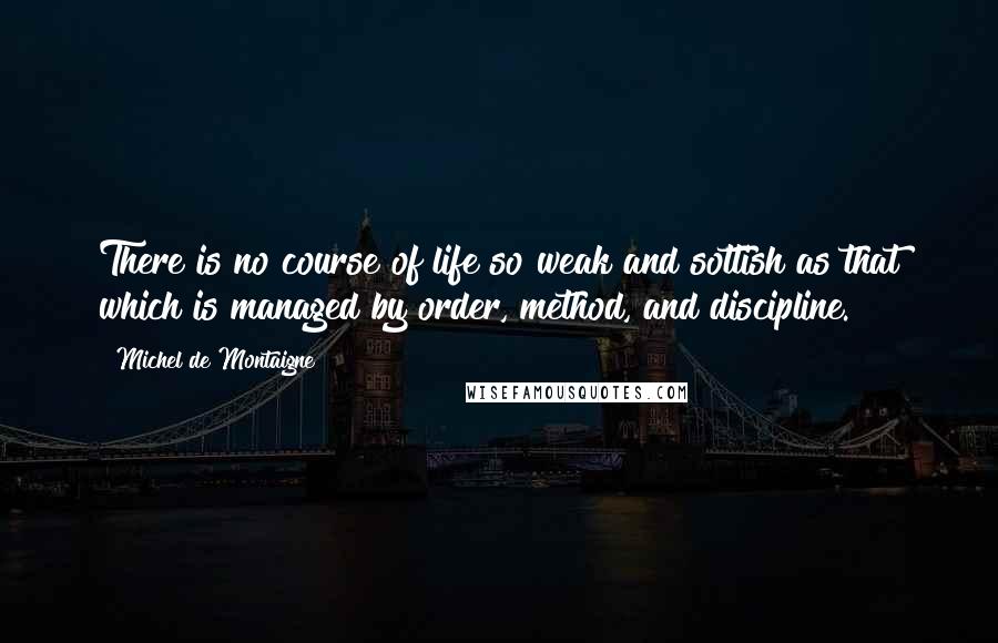 Michel De Montaigne Quotes: There is no course of life so weak and sottish as that which is managed by order, method, and discipline.