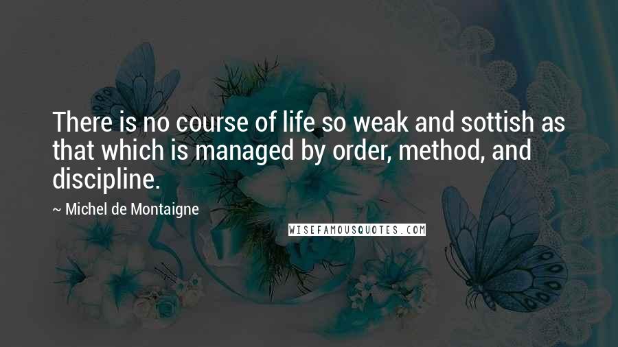 Michel De Montaigne Quotes: There is no course of life so weak and sottish as that which is managed by order, method, and discipline.