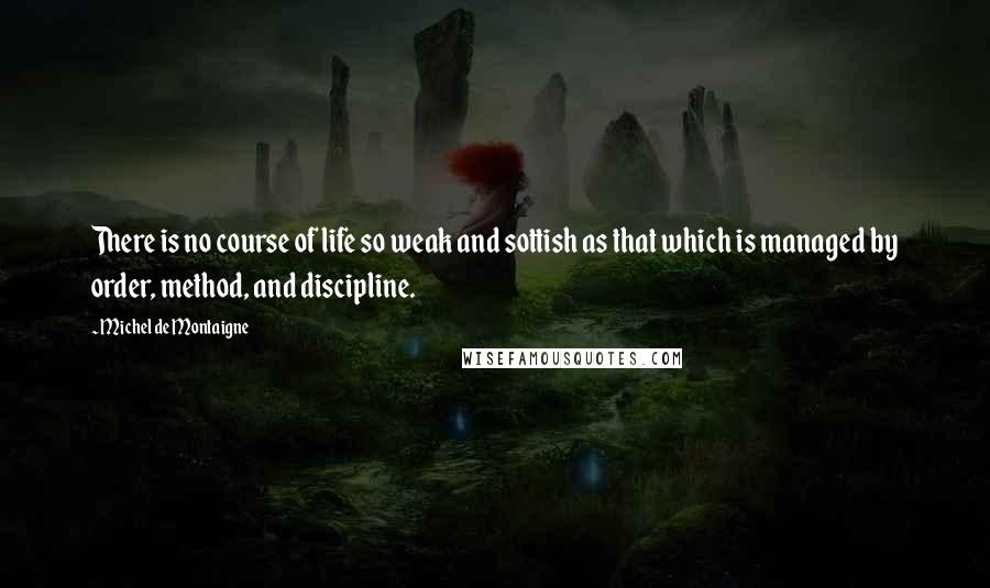 Michel De Montaigne Quotes: There is no course of life so weak and sottish as that which is managed by order, method, and discipline.