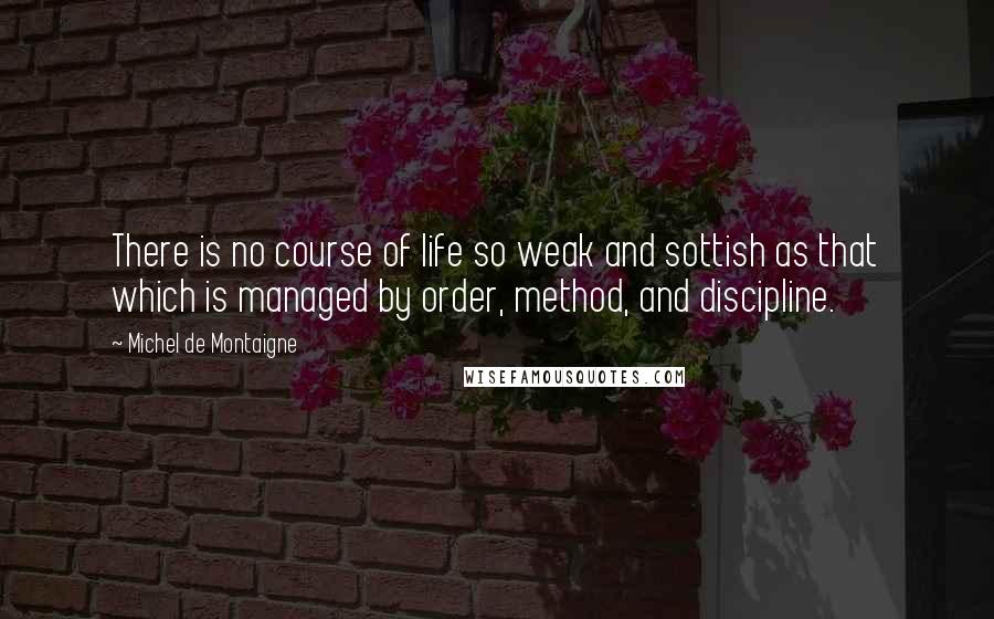 Michel De Montaigne Quotes: There is no course of life so weak and sottish as that which is managed by order, method, and discipline.