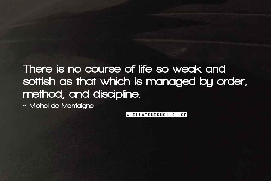 Michel De Montaigne Quotes: There is no course of life so weak and sottish as that which is managed by order, method, and discipline.