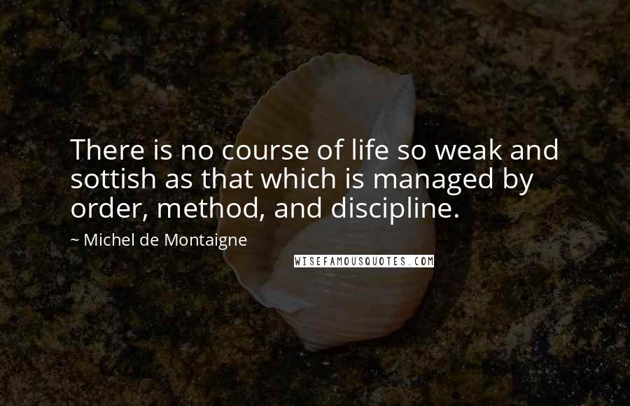 Michel De Montaigne Quotes: There is no course of life so weak and sottish as that which is managed by order, method, and discipline.