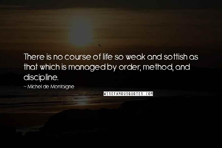 Michel De Montaigne Quotes: There is no course of life so weak and sottish as that which is managed by order, method, and discipline.