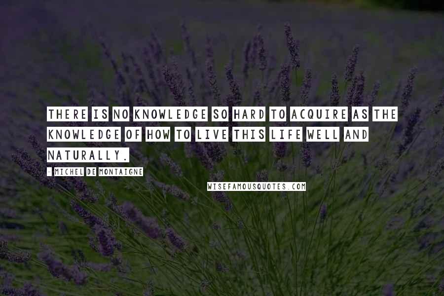 Michel De Montaigne Quotes: There is no knowledge so hard to acquire as the knowledge of how to live this life well and naturally.