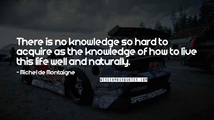 Michel De Montaigne Quotes: There is no knowledge so hard to acquire as the knowledge of how to live this life well and naturally.