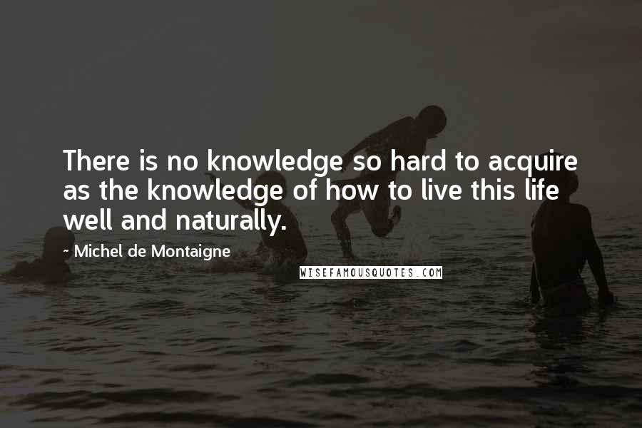 Michel De Montaigne Quotes: There is no knowledge so hard to acquire as the knowledge of how to live this life well and naturally.