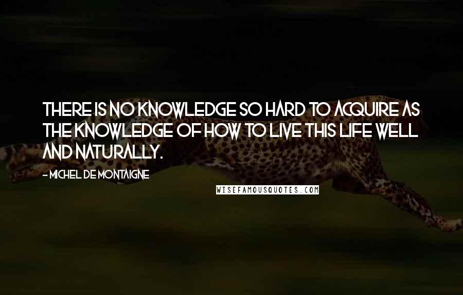 Michel De Montaigne Quotes: There is no knowledge so hard to acquire as the knowledge of how to live this life well and naturally.