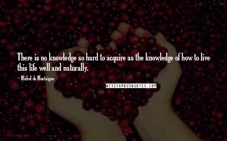 Michel De Montaigne Quotes: There is no knowledge so hard to acquire as the knowledge of how to live this life well and naturally.
