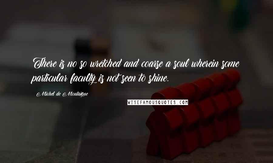 Michel De Montaigne Quotes: There is no so wretched and coarse a soul wherein some particular faculty is not seen to shine.