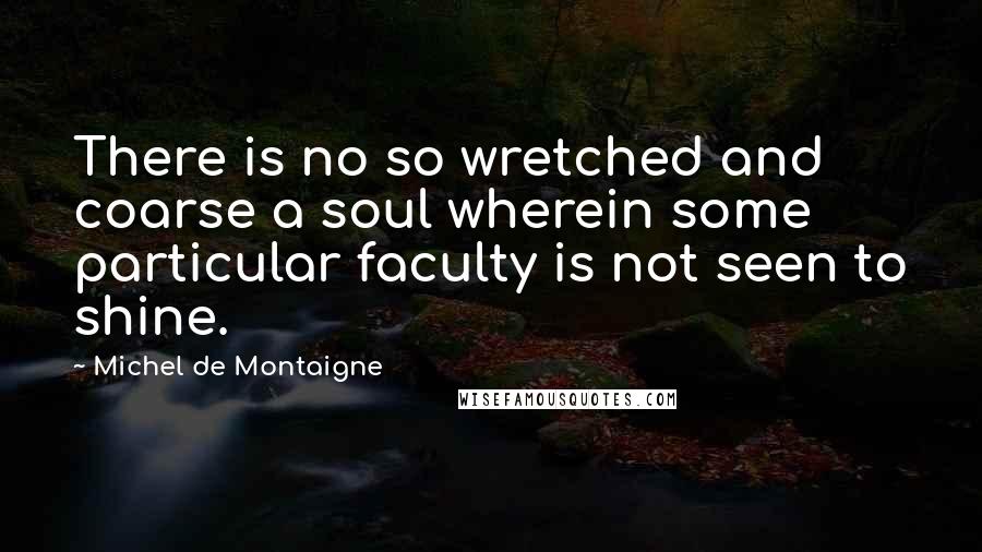 Michel De Montaigne Quotes: There is no so wretched and coarse a soul wherein some particular faculty is not seen to shine.