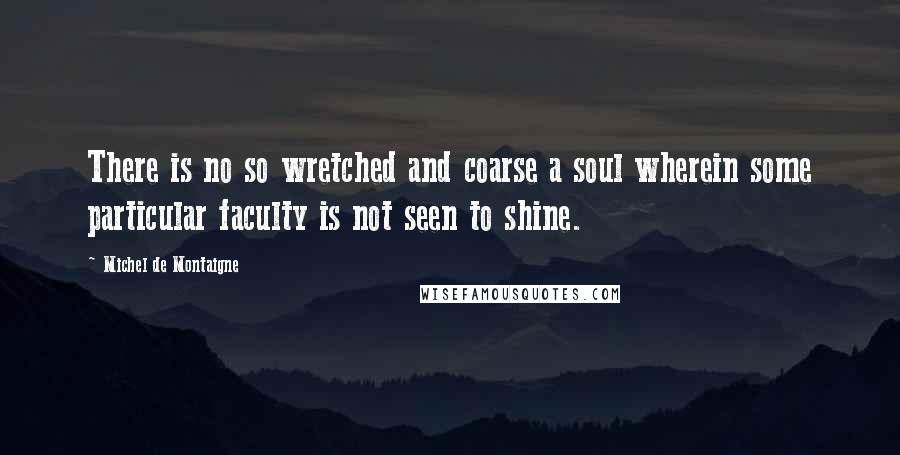 Michel De Montaigne Quotes: There is no so wretched and coarse a soul wherein some particular faculty is not seen to shine.