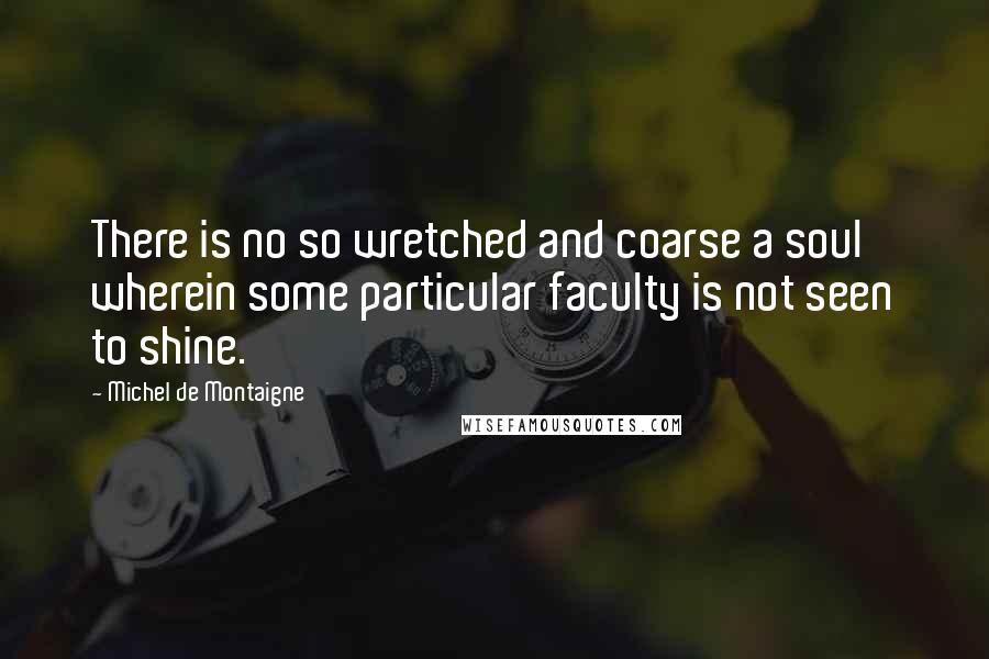 Michel De Montaigne Quotes: There is no so wretched and coarse a soul wherein some particular faculty is not seen to shine.