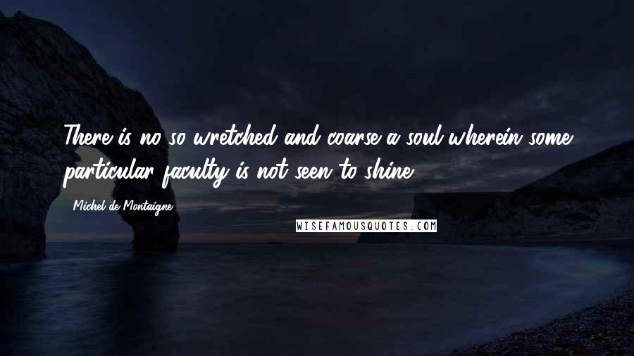 Michel De Montaigne Quotes: There is no so wretched and coarse a soul wherein some particular faculty is not seen to shine.