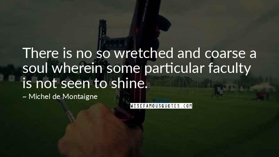 Michel De Montaigne Quotes: There is no so wretched and coarse a soul wherein some particular faculty is not seen to shine.