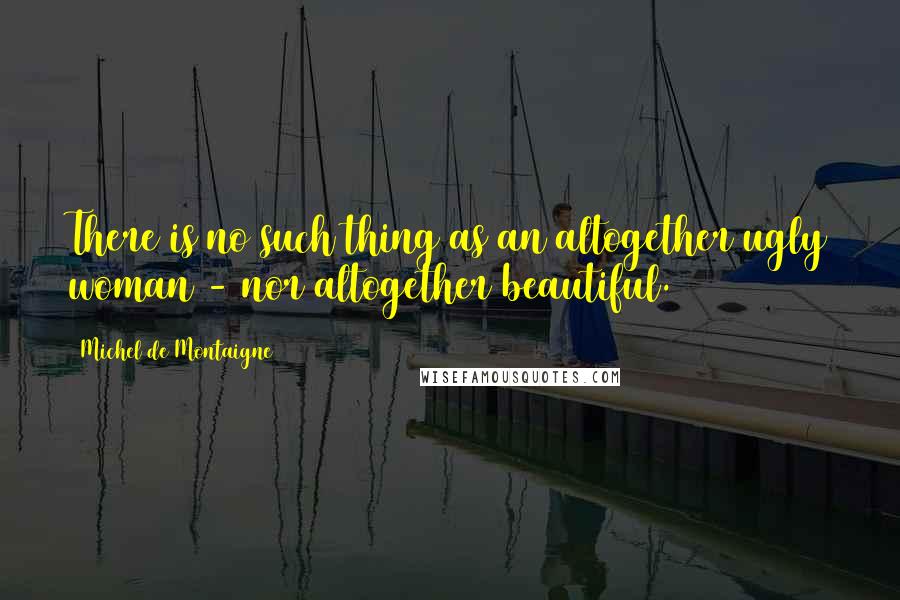 Michel De Montaigne Quotes: There is no such thing as an altogether ugly woman - nor altogether beautiful.
