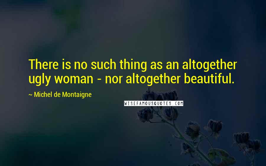 Michel De Montaigne Quotes: There is no such thing as an altogether ugly woman - nor altogether beautiful.