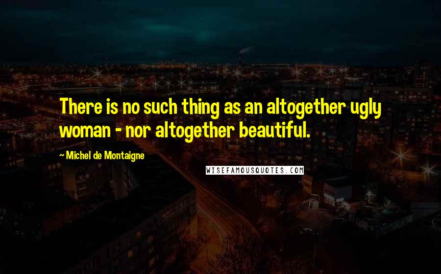 Michel De Montaigne Quotes: There is no such thing as an altogether ugly woman - nor altogether beautiful.