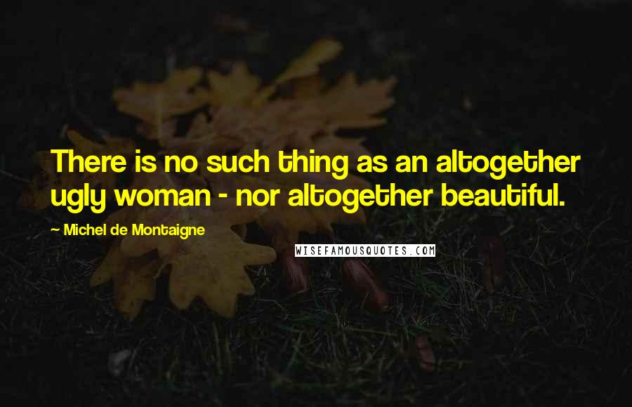 Michel De Montaigne Quotes: There is no such thing as an altogether ugly woman - nor altogether beautiful.