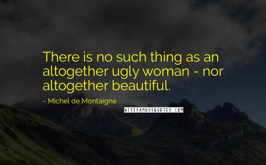 Michel De Montaigne Quotes: There is no such thing as an altogether ugly woman - nor altogether beautiful.