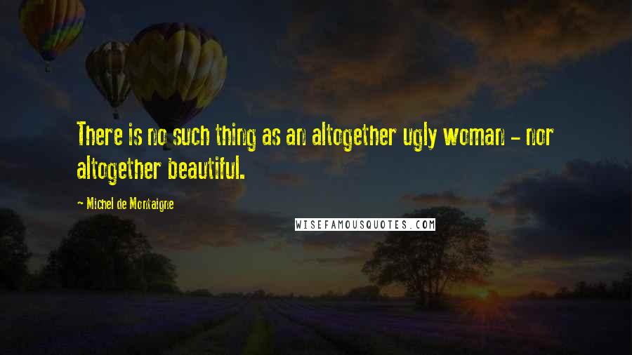 Michel De Montaigne Quotes: There is no such thing as an altogether ugly woman - nor altogether beautiful.