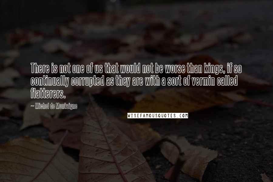 Michel De Montaigne Quotes: There is not one of us that would not be worse than kings, if so continually corrupted as they are with a sort of vermin called flatterers.