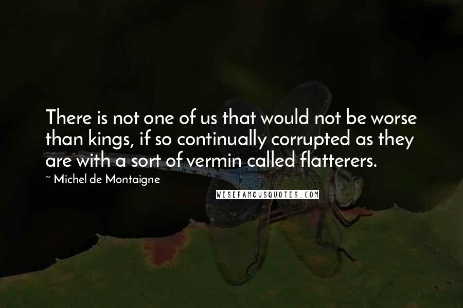 Michel De Montaigne Quotes: There is not one of us that would not be worse than kings, if so continually corrupted as they are with a sort of vermin called flatterers.