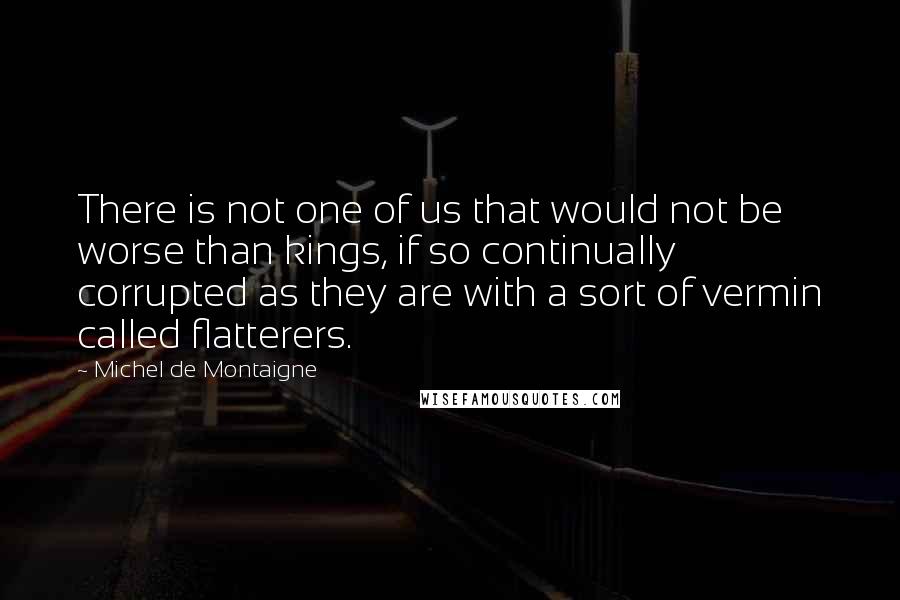 Michel De Montaigne Quotes: There is not one of us that would not be worse than kings, if so continually corrupted as they are with a sort of vermin called flatterers.