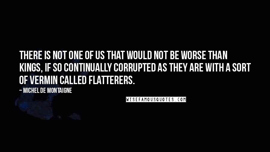 Michel De Montaigne Quotes: There is not one of us that would not be worse than kings, if so continually corrupted as they are with a sort of vermin called flatterers.