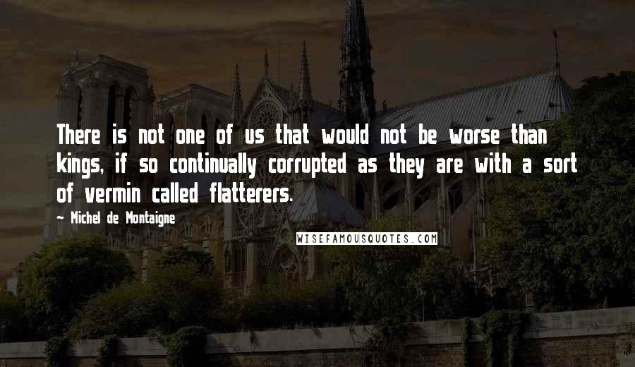 Michel De Montaigne Quotes: There is not one of us that would not be worse than kings, if so continually corrupted as they are with a sort of vermin called flatterers.