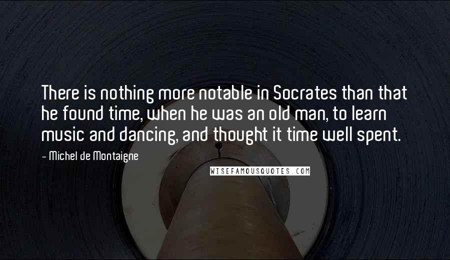 Michel De Montaigne Quotes: There is nothing more notable in Socrates than that he found time, when he was an old man, to learn music and dancing, and thought it time well spent.