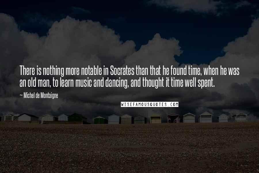 Michel De Montaigne Quotes: There is nothing more notable in Socrates than that he found time, when he was an old man, to learn music and dancing, and thought it time well spent.