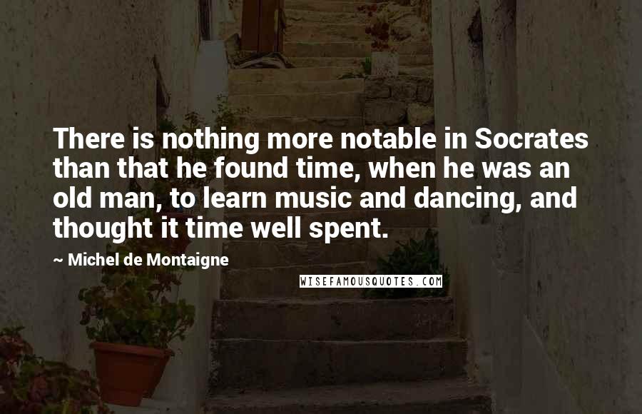 Michel De Montaigne Quotes: There is nothing more notable in Socrates than that he found time, when he was an old man, to learn music and dancing, and thought it time well spent.