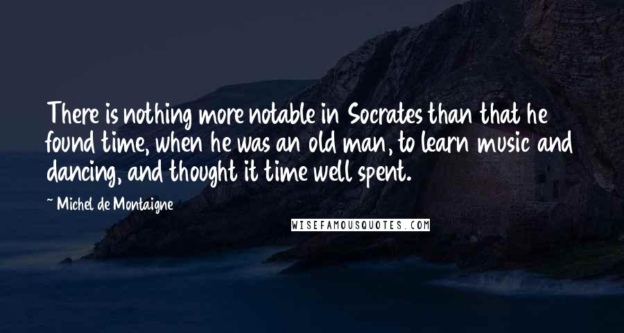 Michel De Montaigne Quotes: There is nothing more notable in Socrates than that he found time, when he was an old man, to learn music and dancing, and thought it time well spent.