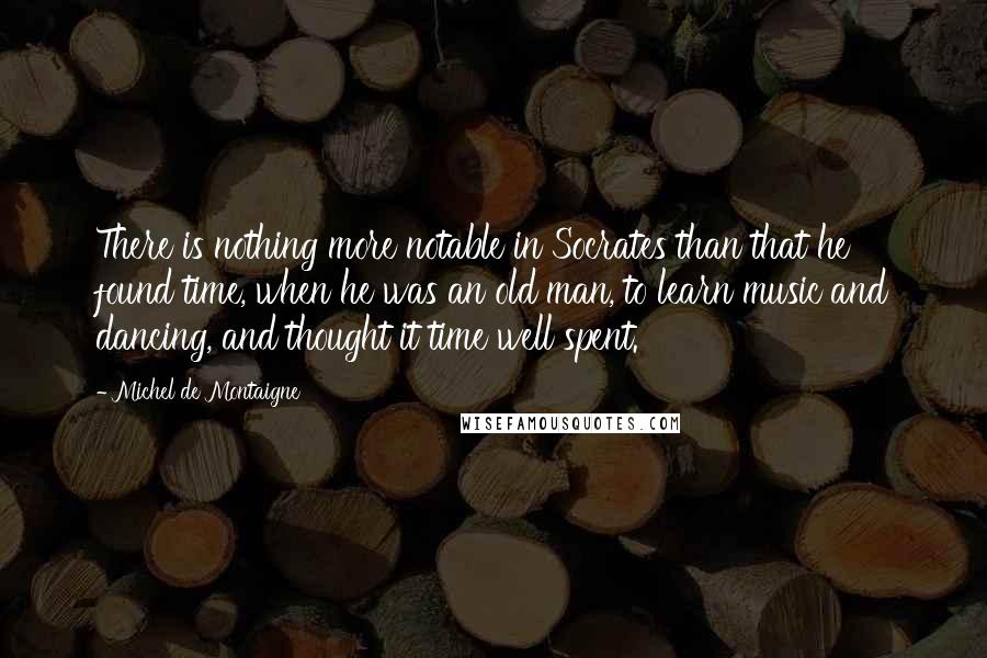 Michel De Montaigne Quotes: There is nothing more notable in Socrates than that he found time, when he was an old man, to learn music and dancing, and thought it time well spent.