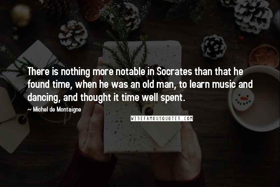 Michel De Montaigne Quotes: There is nothing more notable in Socrates than that he found time, when he was an old man, to learn music and dancing, and thought it time well spent.