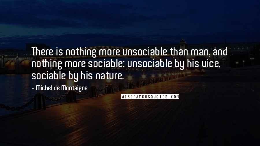 Michel De Montaigne Quotes: There is nothing more unsociable than man, and nothing more sociable: unsociable by his vice, sociable by his nature.