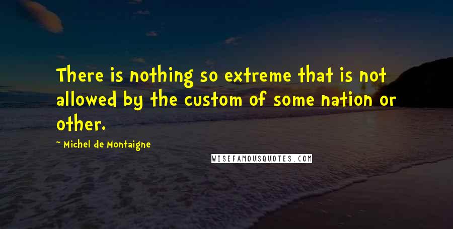 Michel De Montaigne Quotes: There is nothing so extreme that is not allowed by the custom of some nation or other.