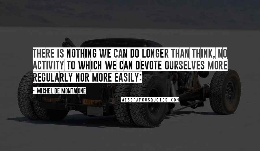 Michel De Montaigne Quotes: There is nothing we can do longer than think, no activity to which we can devote ourselves more regularly nor more easily:
