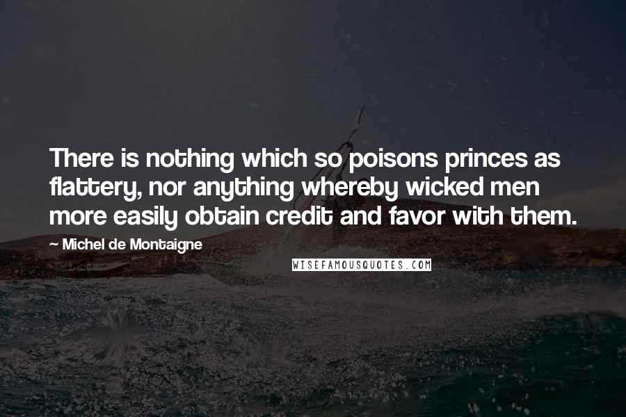 Michel De Montaigne Quotes: There is nothing which so poisons princes as flattery, nor anything whereby wicked men more easily obtain credit and favor with them.