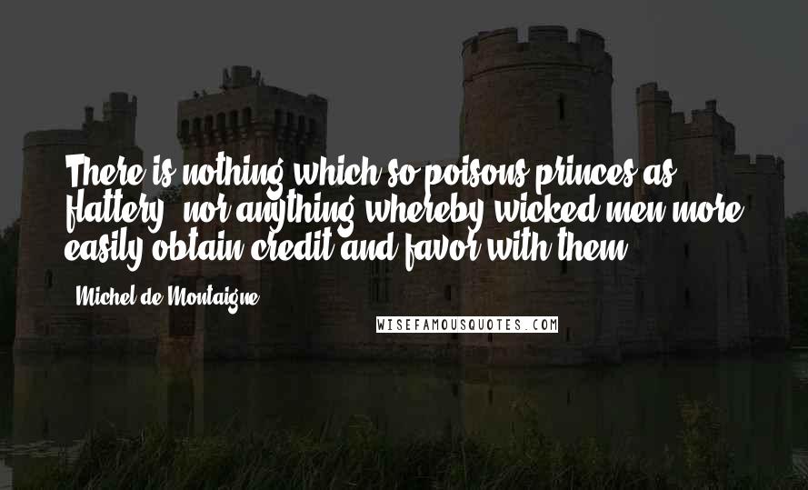 Michel De Montaigne Quotes: There is nothing which so poisons princes as flattery, nor anything whereby wicked men more easily obtain credit and favor with them.