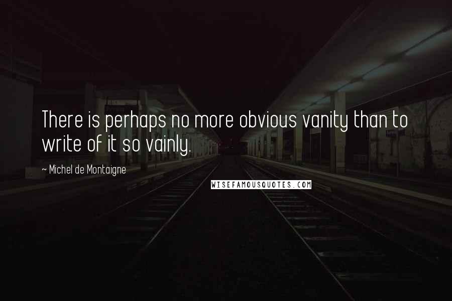 Michel De Montaigne Quotes: There is perhaps no more obvious vanity than to write of it so vainly.