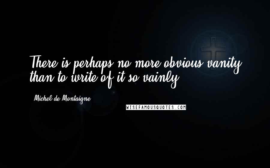 Michel De Montaigne Quotes: There is perhaps no more obvious vanity than to write of it so vainly.