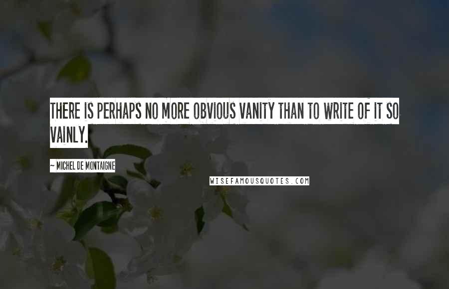 Michel De Montaigne Quotes: There is perhaps no more obvious vanity than to write of it so vainly.