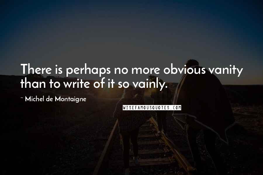 Michel De Montaigne Quotes: There is perhaps no more obvious vanity than to write of it so vainly.
