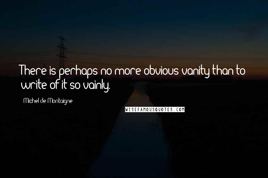 Michel De Montaigne Quotes: There is perhaps no more obvious vanity than to write of it so vainly.