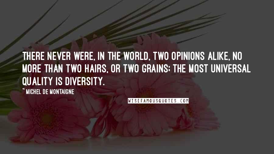 Michel De Montaigne Quotes: There never were, in the world, two opinions alike, no more than two hairs, or two grains; the most universal quality is diversity.