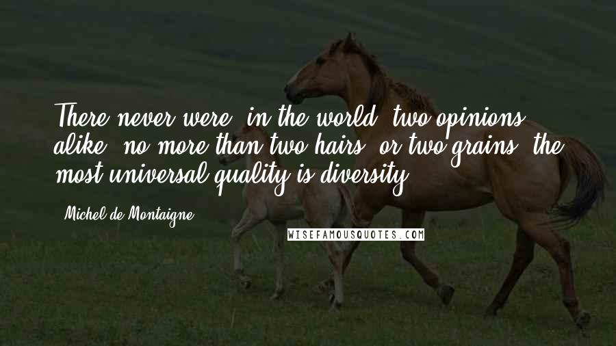 Michel De Montaigne Quotes: There never were, in the world, two opinions alike, no more than two hairs, or two grains; the most universal quality is diversity.