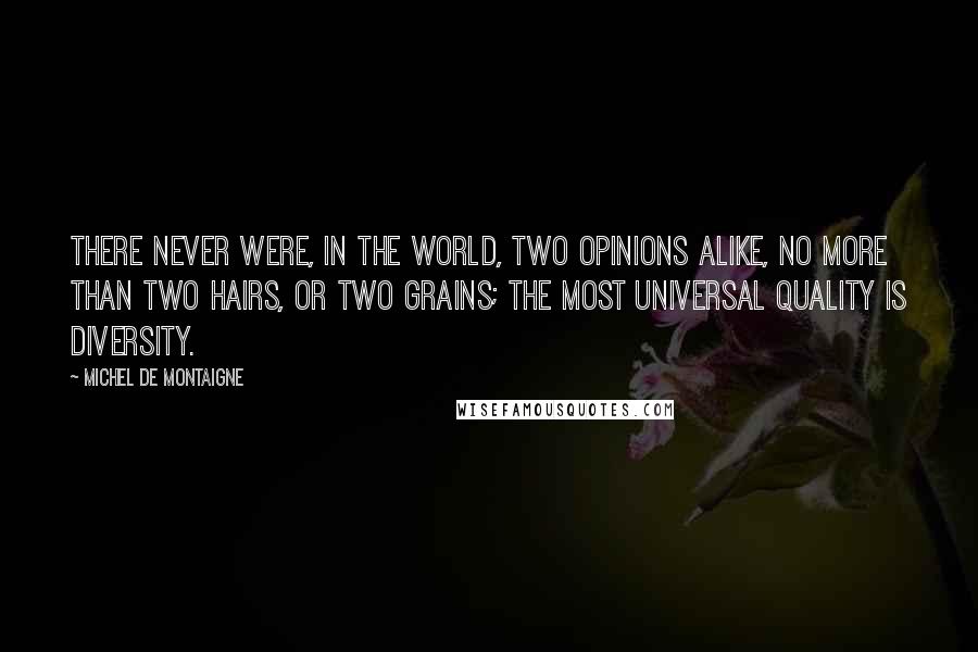 Michel De Montaigne Quotes: There never were, in the world, two opinions alike, no more than two hairs, or two grains; the most universal quality is diversity.