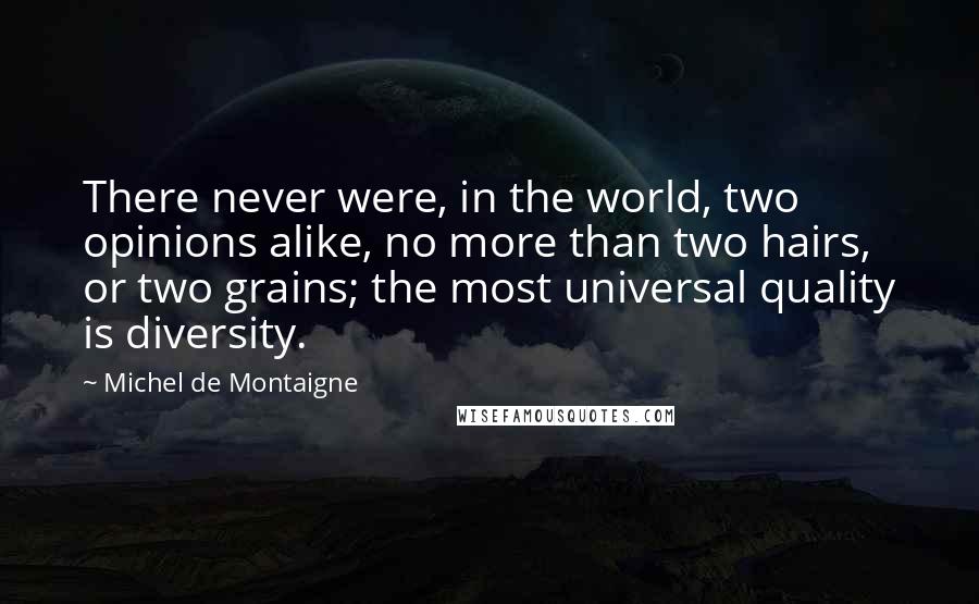 Michel De Montaigne Quotes: There never were, in the world, two opinions alike, no more than two hairs, or two grains; the most universal quality is diversity.