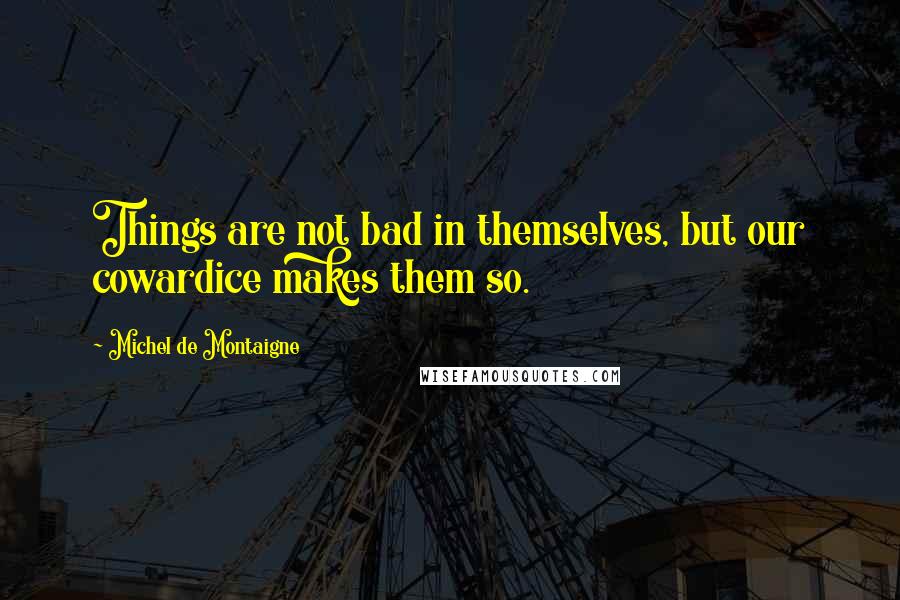 Michel De Montaigne Quotes: Things are not bad in themselves, but our cowardice makes them so.